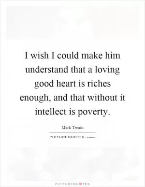 I wish I could make him understand that a loving good heart is riches enough, and that without it intellect is poverty Picture Quote #1