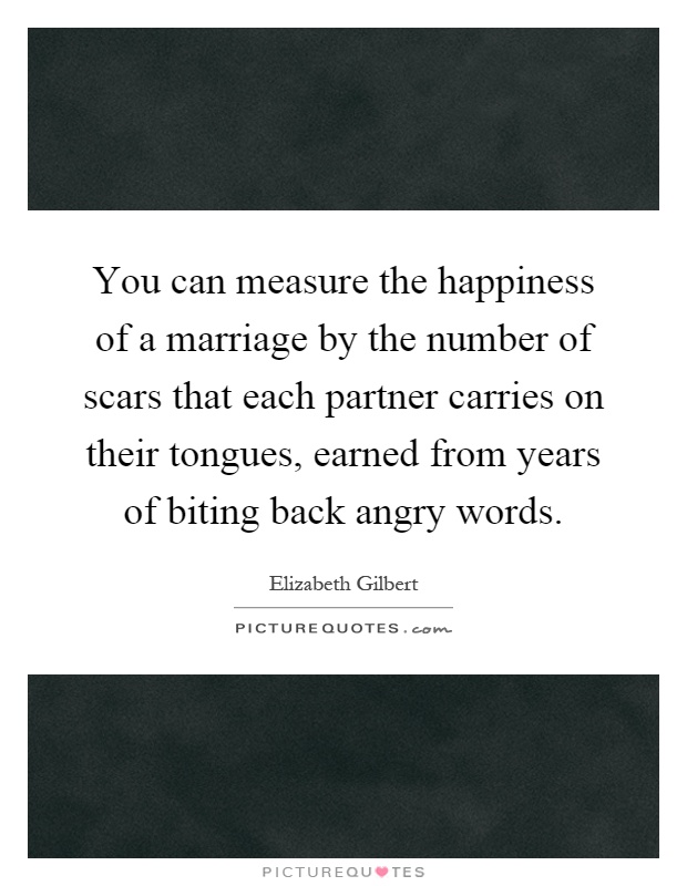 You can measure the happiness of a marriage by the number of scars that each partner carries on their tongues, earned from years of biting back angry words Picture Quote #1