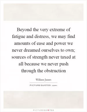 Beyond the very extreme of fatigue and distress, we may find amounts of ease and power we never dreamed ourselves to own; sources of strength never taxed at all because we never push through the obstruction Picture Quote #1