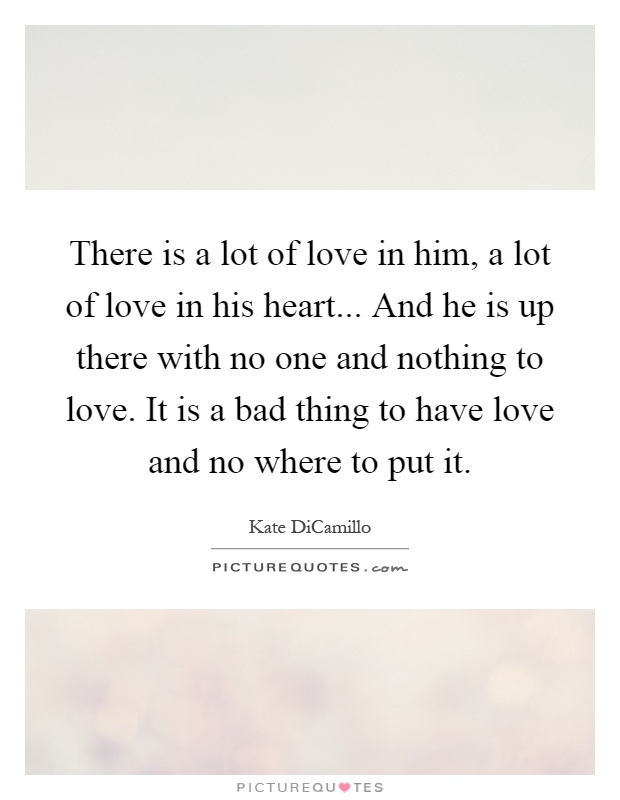 There is a lot of love in him, a lot of love in his heart... And he is up there with no one and nothing to love. It is a bad thing to have love and no where to put it Picture Quote #1