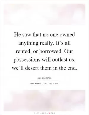 He saw that no one owned anything really. It’s all rented, or borrowed. Our possessions will outlast us, we’ll desert them in the end Picture Quote #1