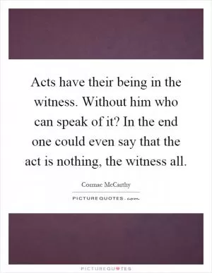 Acts have their being in the witness. Without him who can speak of it? In the end one could even say that the act is nothing, the witness all Picture Quote #1
