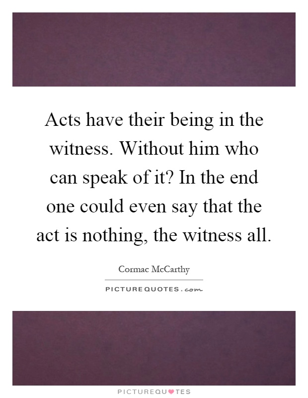 Acts have their being in the witness. Without him who can speak of it? In the end one could even say that the act is nothing, the witness all Picture Quote #1