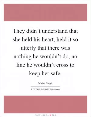 They didn’t understand that she held his heart, held it so utterly that there was nothing he wouldn’t do, no line he wouldn’t cross to keep her safe Picture Quote #1