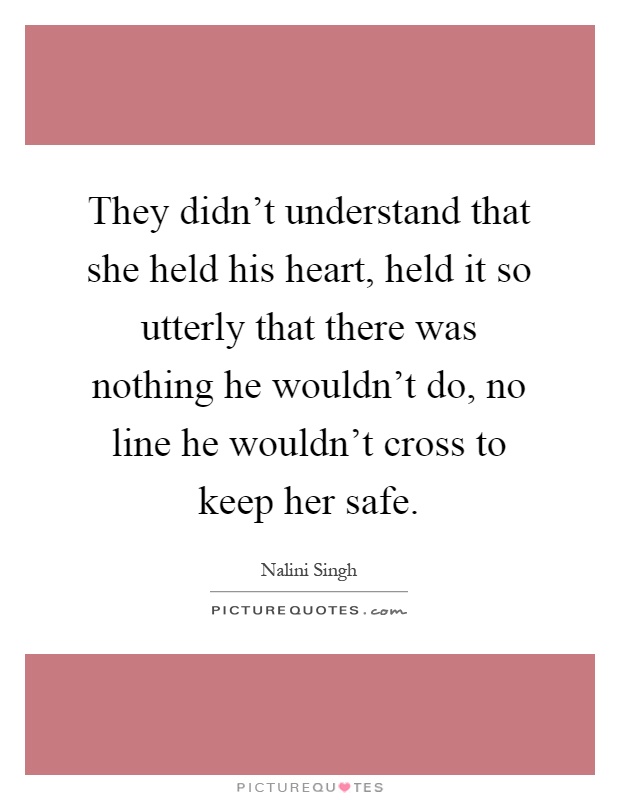 They didn't understand that she held his heart, held it so utterly that there was nothing he wouldn't do, no line he wouldn't cross to keep her safe Picture Quote #1