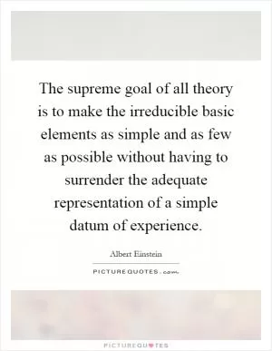 The supreme goal of all theory is to make the irreducible basic elements as simple and as few as possible without having to surrender the adequate representation of a simple datum of experience Picture Quote #1