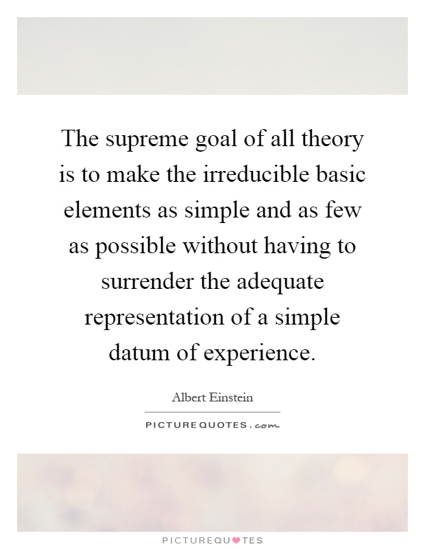 The supreme goal of all theory is to make the irreducible basic elements as simple and as few as possible without having to surrender the adequate representation of a simple datum of experience Picture Quote #1