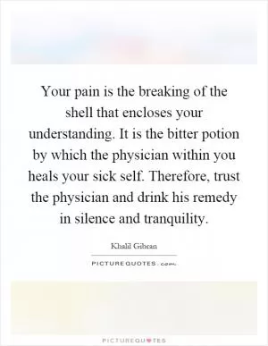 Your pain is the breaking of the shell that encloses your understanding. It is the bitter potion by which the physician within you heals your sick self. Therefore, trust the physician and drink his remedy in silence and tranquility Picture Quote #1