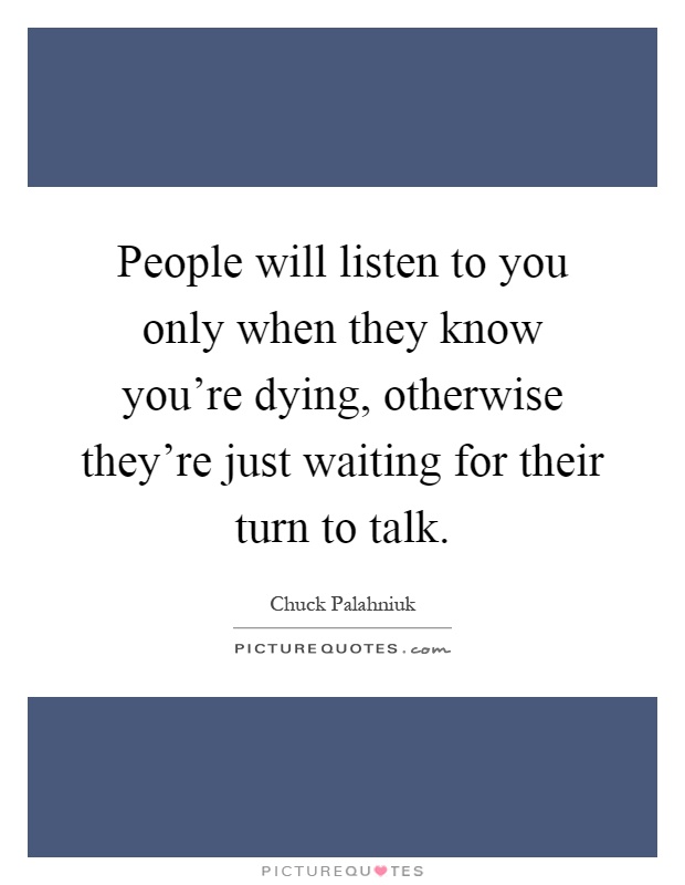 People will listen to you only when they know you're dying, otherwise they're just waiting for their turn to talk Picture Quote #1