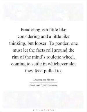 Pondering is a little like considering and a little like thinking, but looser. To ponder, one must let the facts roll around the rim of the mind’s roulette wheel, coming to settle in whichever slot they feed pulled to Picture Quote #1