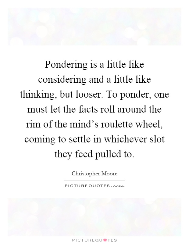 Pondering is a little like considering and a little like thinking, but looser. To ponder, one must let the facts roll around the rim of the mind's roulette wheel, coming to settle in whichever slot they feed pulled to Picture Quote #1
