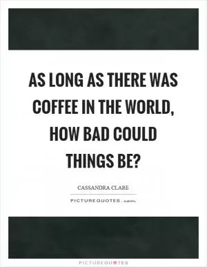 As long as there was coffee in the world, how bad could things be? Picture Quote #1