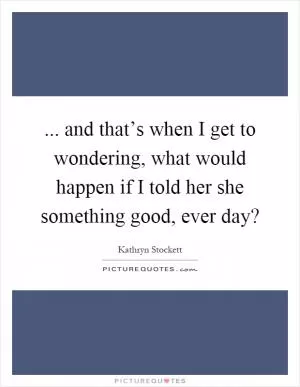 ... and that’s when I get to wondering, what would happen if I told her she something good, ever day? Picture Quote #1