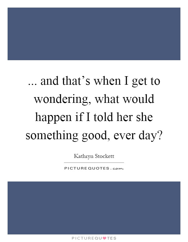 ... and that's when I get to wondering, what would happen if I told her she something good, ever day? Picture Quote #1