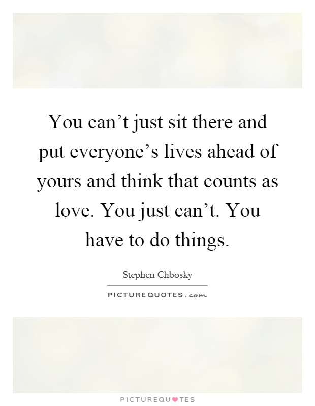 You can't just sit there and put everyone's lives ahead of yours and think that counts as love. You just can't. You have to do things Picture Quote #1