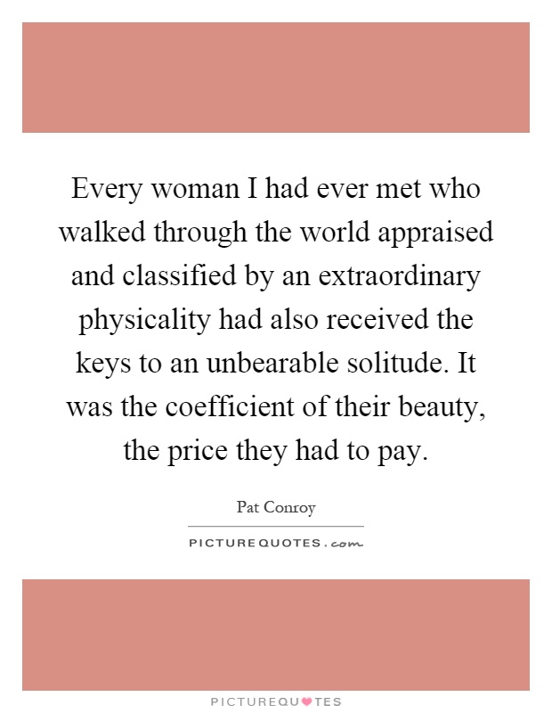 Every woman I had ever met who walked through the world appraised and classified by an extraordinary physicality had also received the keys to an unbearable solitude. It was the coefficient of their beauty, the price they had to pay Picture Quote #1