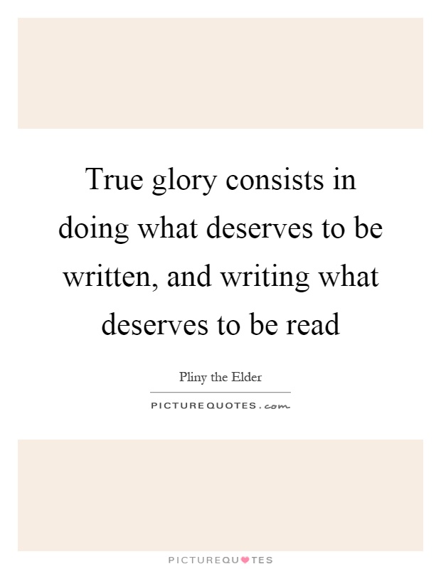 True glory consists in doing what deserves to be written, and writing what deserves to be read Picture Quote #1