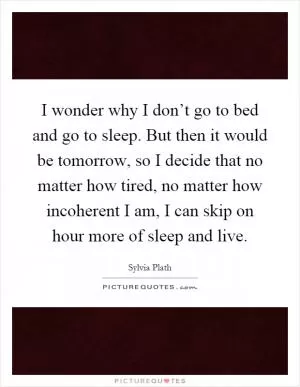 I wonder why I don’t go to bed and go to sleep. But then it would be tomorrow, so I decide that no matter how tired, no matter how incoherent I am, I can skip on hour more of sleep and live Picture Quote #1
