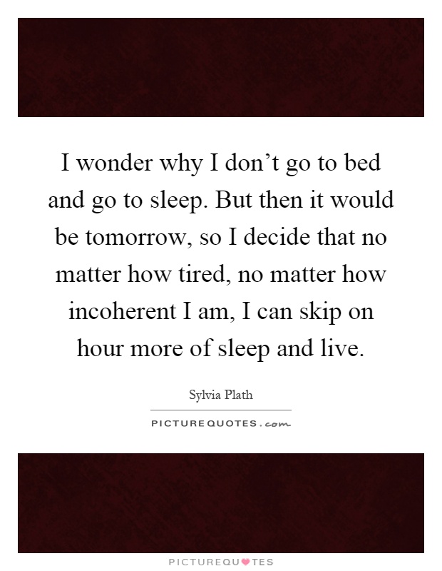 I wonder why I don't go to bed and go to sleep. But then it would be tomorrow, so I decide that no matter how tired, no matter how incoherent I am, I can skip on hour more of sleep and live Picture Quote #1
