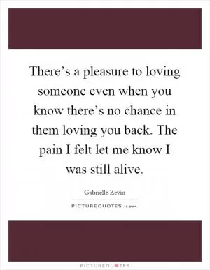 There’s a pleasure to loving someone even when you know there’s no chance in them loving you back. The pain I felt let me know I was still alive Picture Quote #1