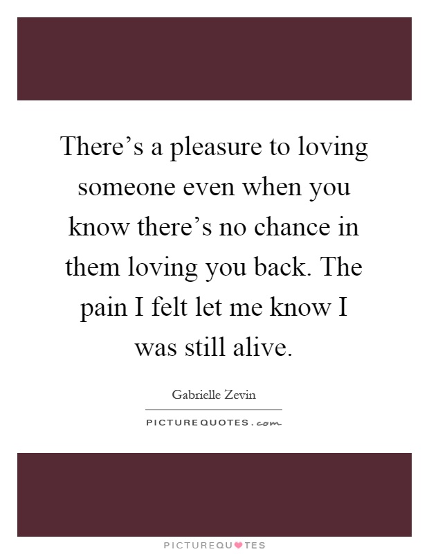 There's a pleasure to loving someone even when you know there's no chance in them loving you back. The pain I felt let me know I was still alive Picture Quote #1