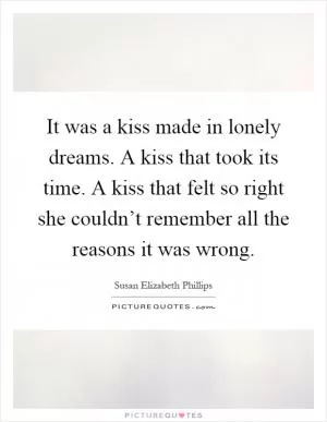 It was a kiss made in lonely dreams. A kiss that took its time. A kiss that felt so right she couldn’t remember all the reasons it was wrong Picture Quote #1