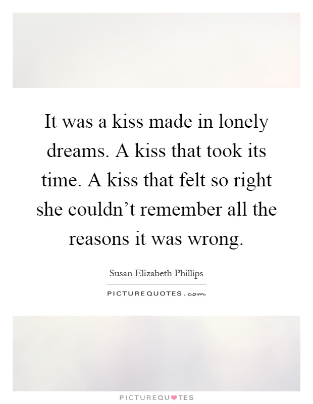 It was a kiss made in lonely dreams. A kiss that took its time. A kiss that felt so right she couldn't remember all the reasons it was wrong Picture Quote #1