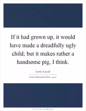 If it had grown up, it would have made a dreadfully ugly child; but it makes rather a handsome pig, I think Picture Quote #1