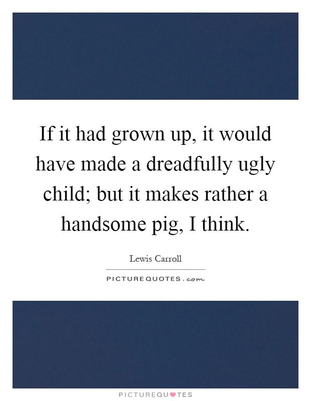 If it had grown up, it would have made a dreadfully ugly child; but it makes rather a handsome pig, I think Picture Quote #1
