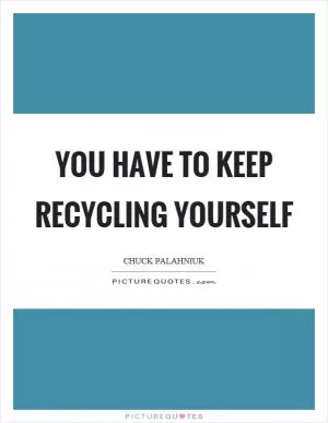 You have to keep recycling yourself Picture Quote #1