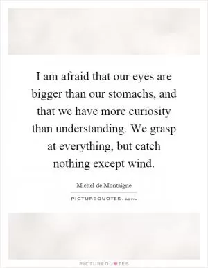 I am afraid that our eyes are bigger than our stomachs, and that we have more curiosity than understanding. We grasp at everything, but catch nothing except wind Picture Quote #1