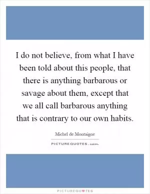 I do not believe, from what I have been told about this people, that there is anything barbarous or savage about them, except that we all call barbarous anything that is contrary to our own habits Picture Quote #1