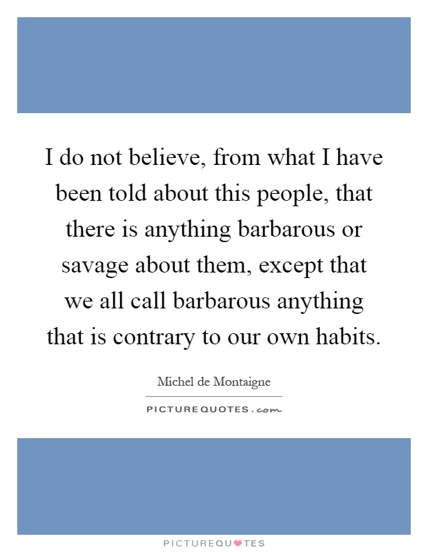 I do not believe, from what I have been told about this people, that there is anything barbarous or savage about them, except that we all call barbarous anything that is contrary to our own habits Picture Quote #1