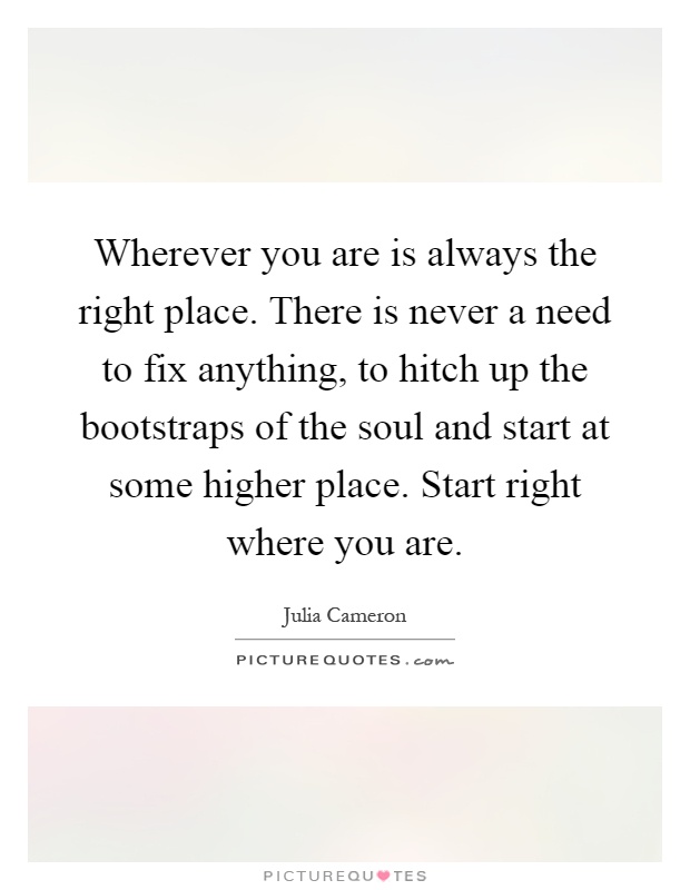 Wherever you are is always the right place. There is never a need to fix anything, to hitch up the bootstraps of the soul and start at some higher place. Start right where you are Picture Quote #1