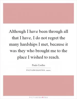Although I have been through all that I have, I do not regret the many hardships I met, because it was they who brought me to the place I wished to reach Picture Quote #1