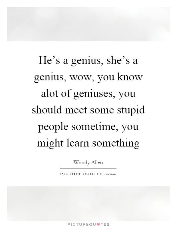He's a genius, she's a genius, wow, you know alot of geniuses, you should meet some stupid people sometime, you might learn something Picture Quote #1