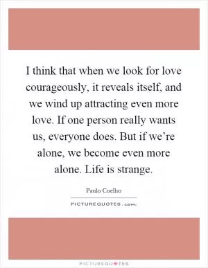 I think that when we look for love courageously, it reveals itself, and we wind up attracting even more love. If one person really wants us, everyone does. But if we’re alone, we become even more alone. Life is strange Picture Quote #1