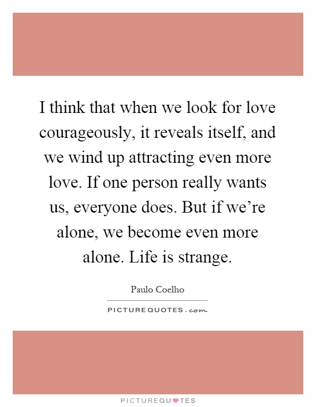 I think that when we look for love courageously, it reveals itself, and we wind up attracting even more love. If one person really wants us, everyone does. But if we're alone, we become even more alone. Life is strange Picture Quote #1