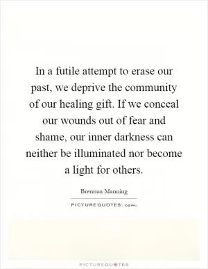 In a futile attempt to erase our past, we deprive the community of our healing gift. If we conceal our wounds out of fear and shame, our inner darkness can neither be illuminated nor become a light for others Picture Quote #1