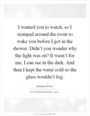 I wanted you to watch, so I stomped around the room to wake you before I got in the shower. Didn’t you wonder why the light was on? It wasn’t for me, I can see in the dark. And then I kept the water cold so the glass wouldn’t fog Picture Quote #1