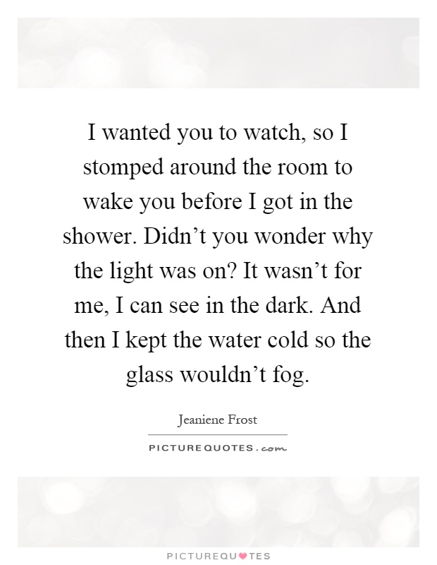 I wanted you to watch, so I stomped around the room to wake you before I got in the shower. Didn't you wonder why the light was on? It wasn't for me, I can see in the dark. And then I kept the water cold so the glass wouldn't fog Picture Quote #1