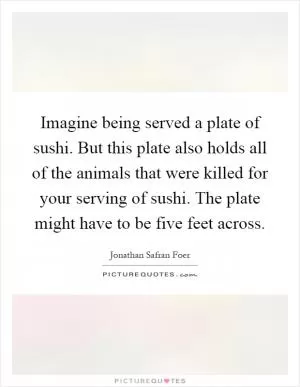 Imagine being served a plate of sushi. But this plate also holds all of the animals that were killed for your serving of sushi. The plate might have to be five feet across Picture Quote #1