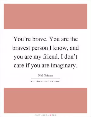 You’re brave. You are the bravest person I know, and you are my friend. I don’t care if you are imaginary Picture Quote #1
