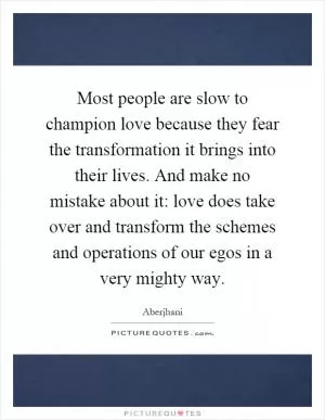 Most people are slow to champion love because they fear the transformation it brings into their lives. And make no mistake about it: love does take over and transform the schemes and operations of our egos in a very mighty way Picture Quote #1