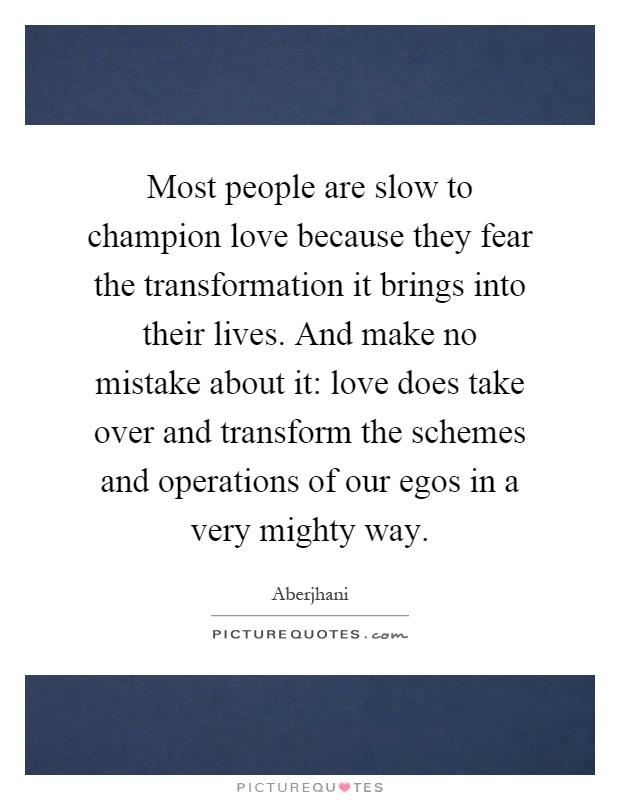 Most people are slow to champion love because they fear the transformation it brings into their lives. And make no mistake about it: love does take over and transform the schemes and operations of our egos in a very mighty way Picture Quote #1