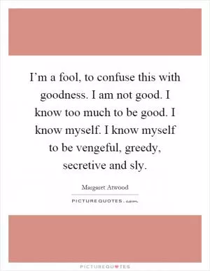 I’m a fool, to confuse this with goodness. I am not good. I know too much to be good. I know myself. I know myself to be vengeful, greedy, secretive and sly Picture Quote #1