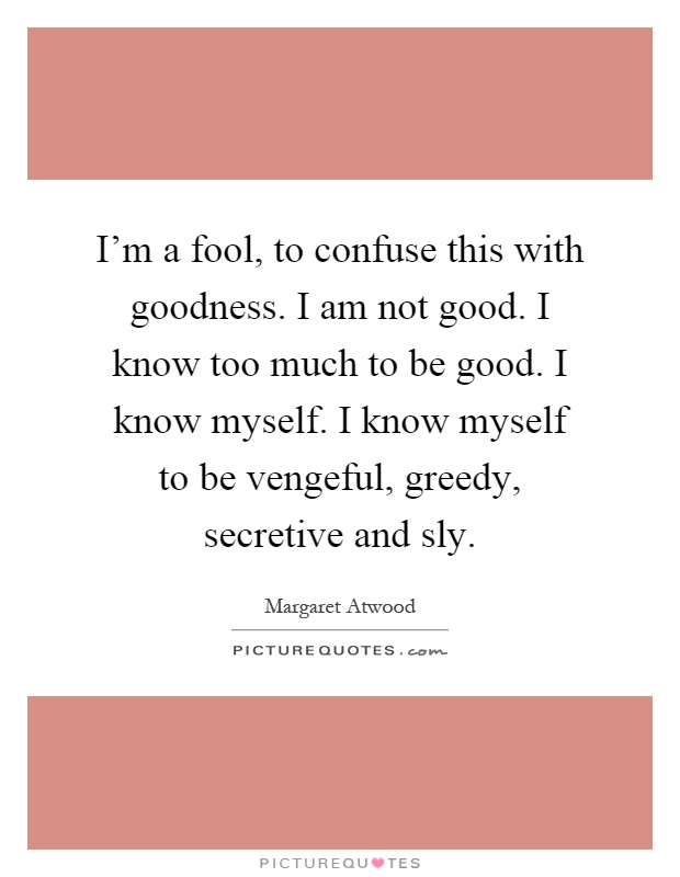 I'm a fool, to confuse this with goodness. I am not good. I know too much to be good. I know myself. I know myself to be vengeful, greedy, secretive and sly Picture Quote #1