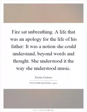 Fire sat unbreathing. A life that was an apology for the life of his father: It was a notion she could understand, beyond words and thought. She understood it the way she understood music Picture Quote #1