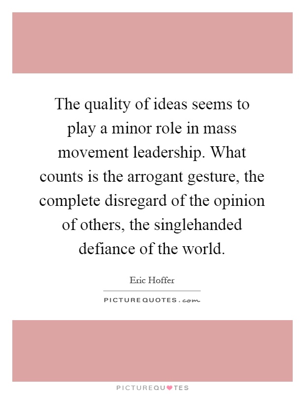 The quality of ideas seems to play a minor role in mass movement leadership. What counts is the arrogant gesture, the complete disregard of the opinion of others, the singlehanded defiance of the world Picture Quote #1