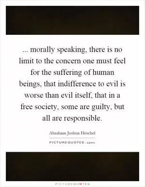 ... morally speaking, there is no limit to the concern one must feel for the suffering of human beings, that indifference to evil is worse than evil itself, that in a free society, some are guilty, but all are responsible Picture Quote #1